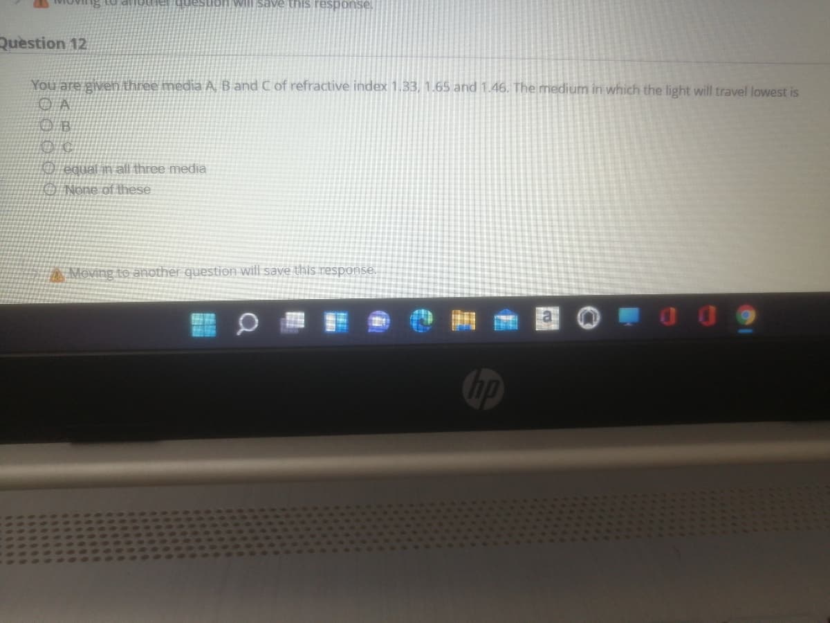 Question 12
You are given three media A, B and C of refractive index 1.33, 1.65 and 1.46. The medium in which the light will travel lowest is
O equal in all three media
1O None of these
Moving to another question will save this response.
