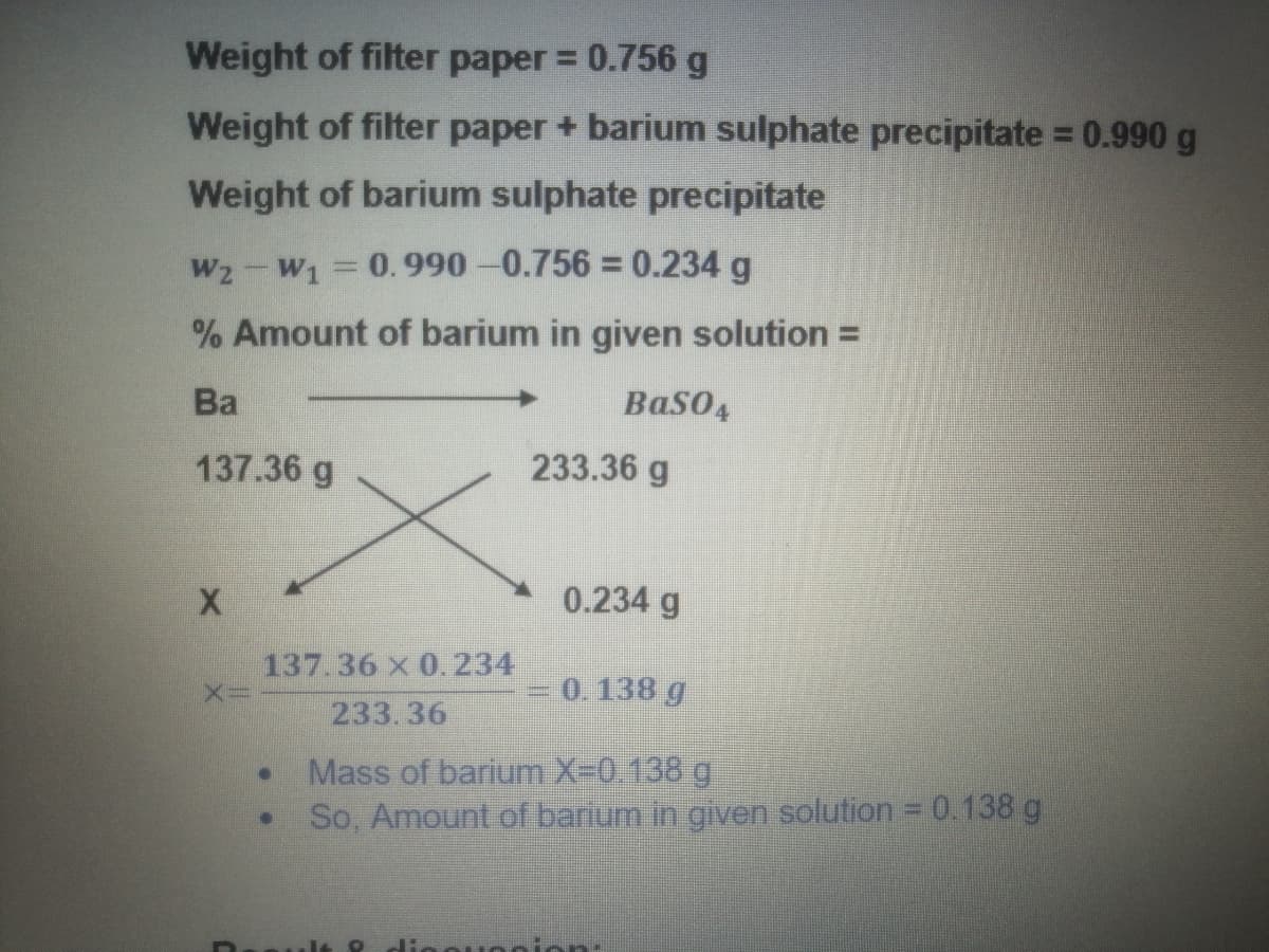 Weight of filter paper = 0.756 g
Weight of filter paper + barium sulphate precipitate = 0.990 g
Weight of barium sulphate precipitate
W2-W1 0.990-0.756 0.234 g
% Amount of barium in given solution =
Ba
BaSO4
137.36 g
233.36 g
0.234 g
137.36 X 0.234
0. 138 g
233.36
Mass of barium X-0.138 g.
So, Amount of barium in given solution = 0.138 g
