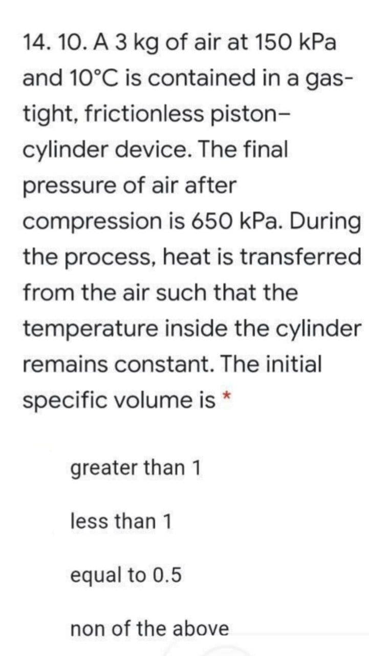 14. 10. A 3 kg of air at 150 kPa
and 10°C is contained in a gas-
tight, frictionless piston-
cylinder device. The final
pressure of air after
compression is 650 kPa. During
the process, heat is transferred
from the air such that the
temperature inside the cylinder
remains constant. The initial
specific volume is *
greater than 1
less than 1
equal to 0.5
non of the above
