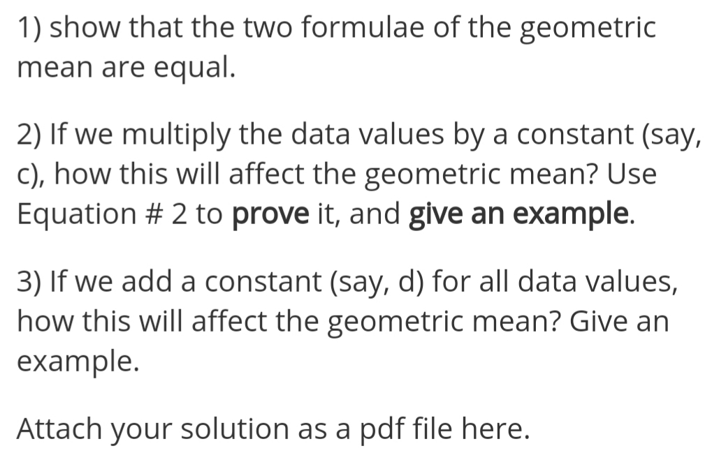 1) show that the two formulae of the geometric
mean are equal.
2) If we multiply the data values by a constant (say,
C), how this will affect the geometric mean? Use
Equation # 2 to prove it, and give an example.
3) If we add a constant (say, d) for all data values,
how this will affect the geometric mean? Give an
example.
