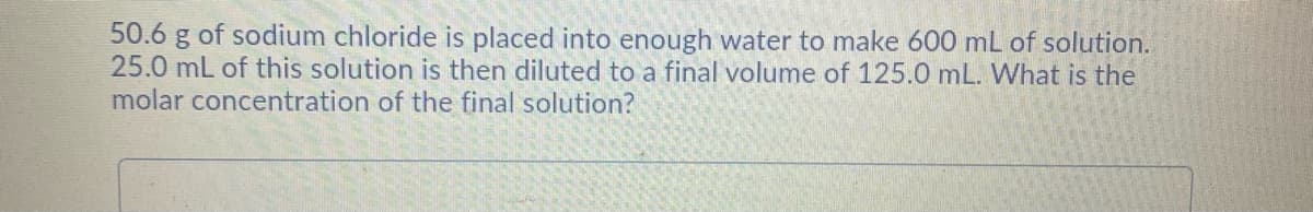 50.6 g of sodium chloride is placed into enough water to make 600 mL of solution.
25.0 mL of this solution is then diluted to a final volume of 125.0 mL. What is the
molar concentration of the final solution?
