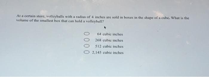 At a certain store, volleyballs with a radius of 4 inches are sold in boxes in the shape of a cube. What is the
volume of the smallest box that can hold a volleyball?
64 cubic inches
268 cubic inches
512 cubic inches
2,145 cubic inches
000
