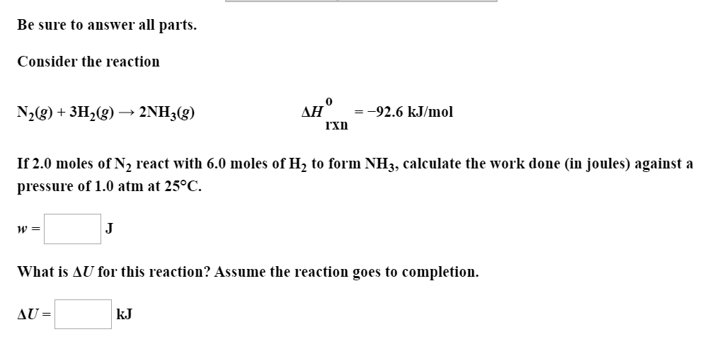 Be sure to answer all parts.
Consider the reaction
ДН
-92.6 kJ/mol
N2(g)+3H2(g) 2NH3(g)
rxn
If 2.0 moles of N2 react with 6.0 moles of H2 to form NH3, calculate the work done (in joules) against a
pressure of 1.0 atm at 25°C.
J
What is AU for this reaction? Assume the reaction goes to completion.
AU=
kJ
