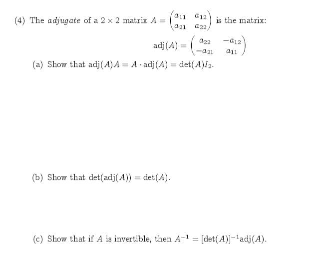 a11
a12
is the matrix:
a22,
(4) The adjugate of a 2 x 2 matrix A
a21
a12
a22
adj(A)
a11
-a21
A adj (A) det(A)I2.
(a) Show that adj(A) A
det(A)
(b) Show that det(adj(A))
(c) Show that if A is invertible, then A-1= [det(A)]ladj(A)
