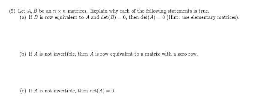 (5) Let A, B be an n x n matrices. Explain why each of the following statements is true.
(a) If B is row equivalent to A and det (B) 0, then det(A) 0 (Hint: use elementary matrices)
(b) If A is not invertible, then A is row equivalent to a matrix with a zero row
(c) If A is not invertible, then det(A) 0
