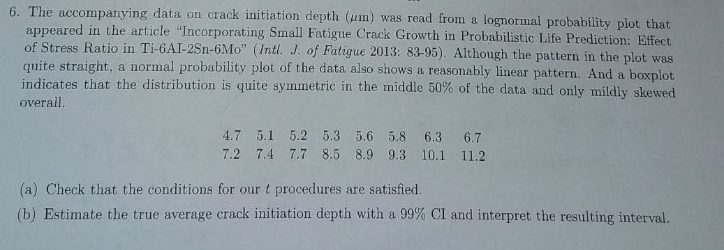 6. The accompanying data on crack initiation depth (um) was read from a lognormal probability plot that
appeared in the article "Incorporating Small Fatigue Crack Growth in Probabilistic Life Prediction: Effect
of Stress Ratio in Ti-6AI-2Sn-6Mo" (Intl. J. of Fatigue 2013: 83-95). Although the pattern in the plot was
quite straight, a normal probability plot of the data also shows a reasonably linear pattern. And a boxplot
indicates that the distribution is quite symmetric in the middle 50% of the data and only mildly skewed
overall.
4.7 5.1 5.2 5.3 5.6 5.8 6.3 6.7
7.2 7.4 7.7 8.5 8.9 9.3 10.1 11.2
(a) Check that the conditions for our t procedures are satisfied.
(b) Estimate the true average crack initiation depth with a 99% CI and interpret the resulting interval.
