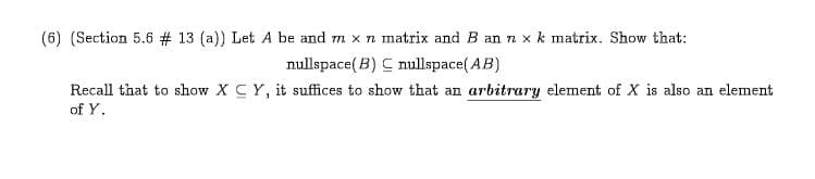 (6) (Section 5.6 # 13 ( a)) Let A be and m x n matrix and B an n x k matrix. Show that:
nullspace(B) mullspace(AB)
Recall that to show X C Y, it suffices to show that an arbitrary element of X is also an element
of Y
