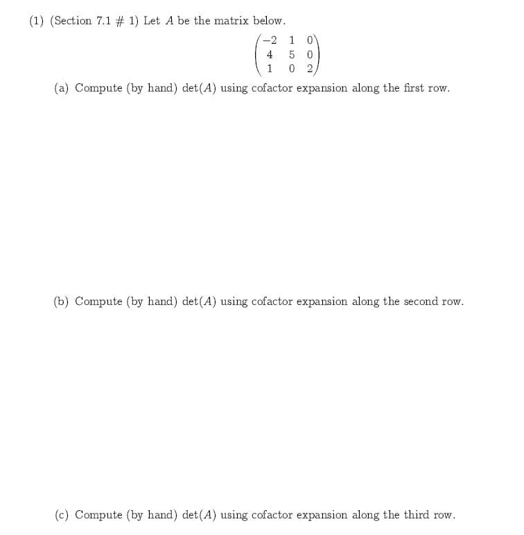 (1) (Section 7.1 # 1) Let A be the matrix below
0
-2
1
4
5 0
1
0 2
(a) Compute (by hand) det(A) using cofactor expansion along the first row.
(b) Compute (by hand) det(A) using cofactor expansion along the second row.
(c) Compute (by hand) det (A) using cofactor expansion along the third row
