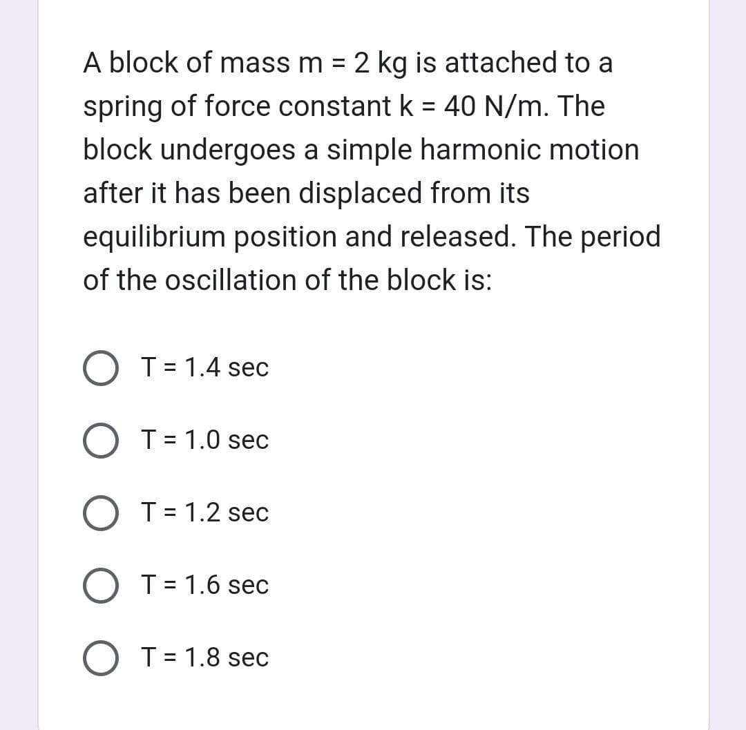 A block of mass m = 2 kg is attached to a
spring of force constant k = 40 N/m. The
block undergoes a simple harmonic motion
after it has been displaced from its
equilibrium position and released. The period
of the oscillation of the block is:
T = 1.4 sec
O T = 1.0 sec
O T = 1.2 sec
O T = 1.6 sec
T = 1.8 sec