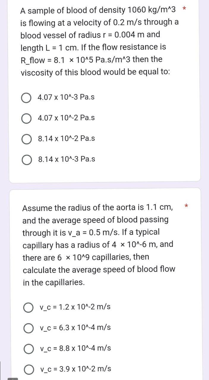 A sample of blood of density 1060 kg/m^3
is flowing at a velocity of 0.2 m/s through a
blood vessel of radius r = 0.004 m and
length L = 1 cm. If the flow resistance is
R_flow = 8.1 x 10^5 Pa.s/m^3 then the
viscosity of this blood would be equal to:
4.07 x 10^-3 Pa.s
4.07 x 10^-2 Pa.s
8.14 x 10^-2 Pa.s
8.14 x 10^-3 Pa.s
Assume the radius of the aorta is 1.1 cm,
and the average speed of blood passing
through it is v_a=0.5 m/s. If a typical
capillary has a radius of 4 x 10^-6 m, and
there are 6 x 10^9 capillaries, then
calculate the average speed of blood flow
in the capillaries.
Ov_c= 1.2 x 10^-2 m/s
v_c = 6.3 x 10^-4 m/s
v_c= 8.8 x 10^-4 m/s
v_c = 3.9 x 10^-2 m/s
*