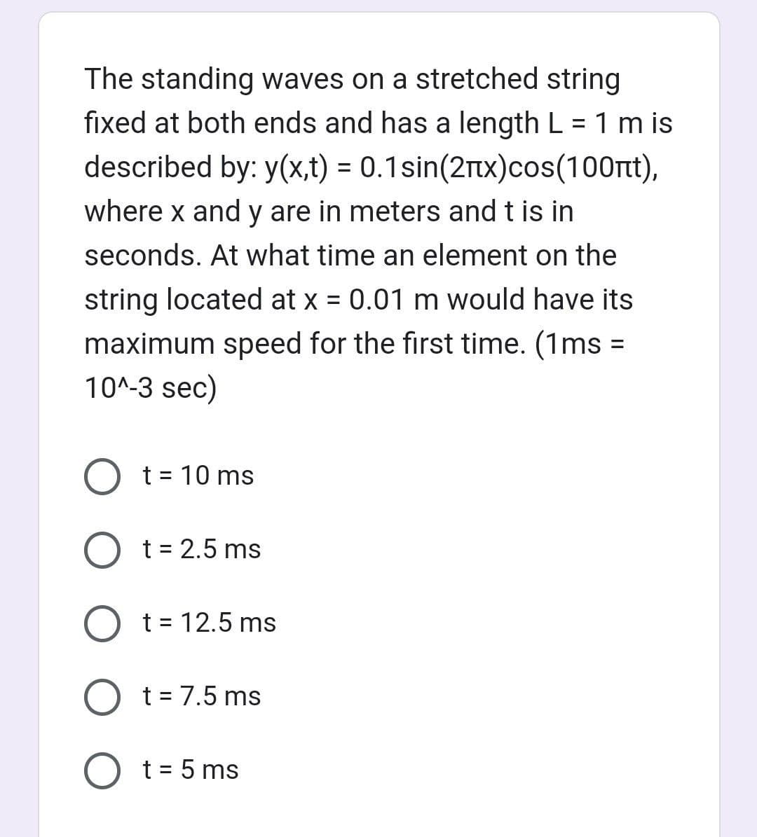 The standing waves on a stretched string
fixed at both ends and has a length L = 1 m is
described by: y(x,t) = 0.1sin(2x)cos(100nt),
where x and y are in meters and t is in
seconds. At what time an element on the
string located at x = 0.01 m would have its
maximum speed for the first time. (1ms =
10^-3 sec)
O t = 10 ms
O t = 2.5 ms
O t = 12.5 ms
O t = 7.5 ms
O t = 5 ms