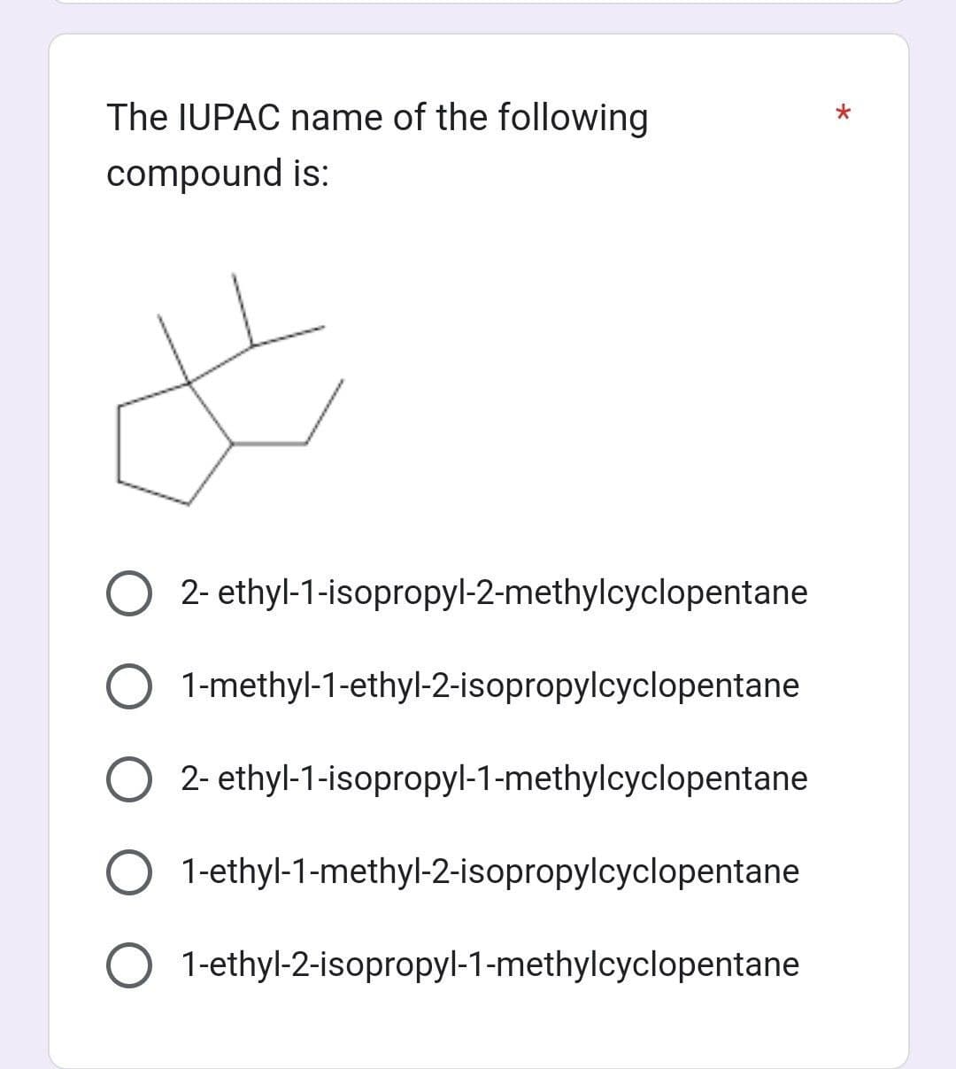 The IUPAC name of the following
compound is:
#
O2- ethyl-1-isopropyl-2-methylcyclopentane
1-methyl-1-ethyl-2-isopropylcyclopentane
2- ethyl-1-isopropyl-1-methylcyclopentane
1-ethyl-1-methyl-2-isopropylcyclopentane
1-ethyl-2-isopropyl-1-methylcyclopentane
*