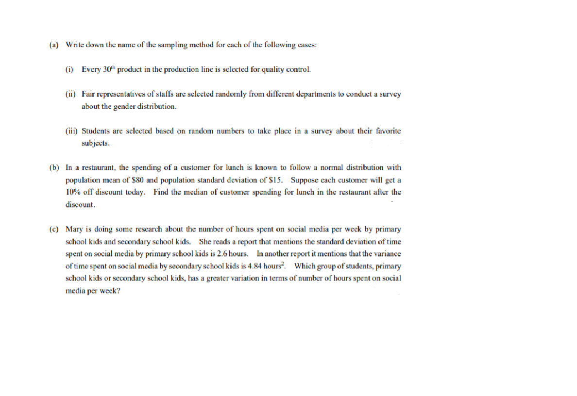 (a) Write down the name of the sampling method for each of the following cases:
(i) Every 30th product in the production line is selected for quality control.
(ii) Fair representatives of staffs are selected randomly from different departments to conduct a survey
about the gender distribution.
(iii) Students are selected based on random numbers to take place in a survey about their favorite
subjects.
(b) In a restaurant, the spending of a customer for lunch is known to follow a normal distribution with
population mean of $80 and population standard deviation of $15. Suppose each customer will get a
10% off discount today. Find the median of customer spending for lunch in the restaurant after the
discount.
(c) Mary is doing some research about the number of hours spent on social media per week by primary
school kids and secondary school kids. She reads a report that mentions the standard deviation of time
spent on social media by primary school kids is 2.6 hours. In another report it mentions that the variance
of time spent on social media by secondary school kids is 4.84 hours?. Which group of students, primary
school kids or secondary school kids, has a greater variation in terms of number of hours spent on social
media per week?
