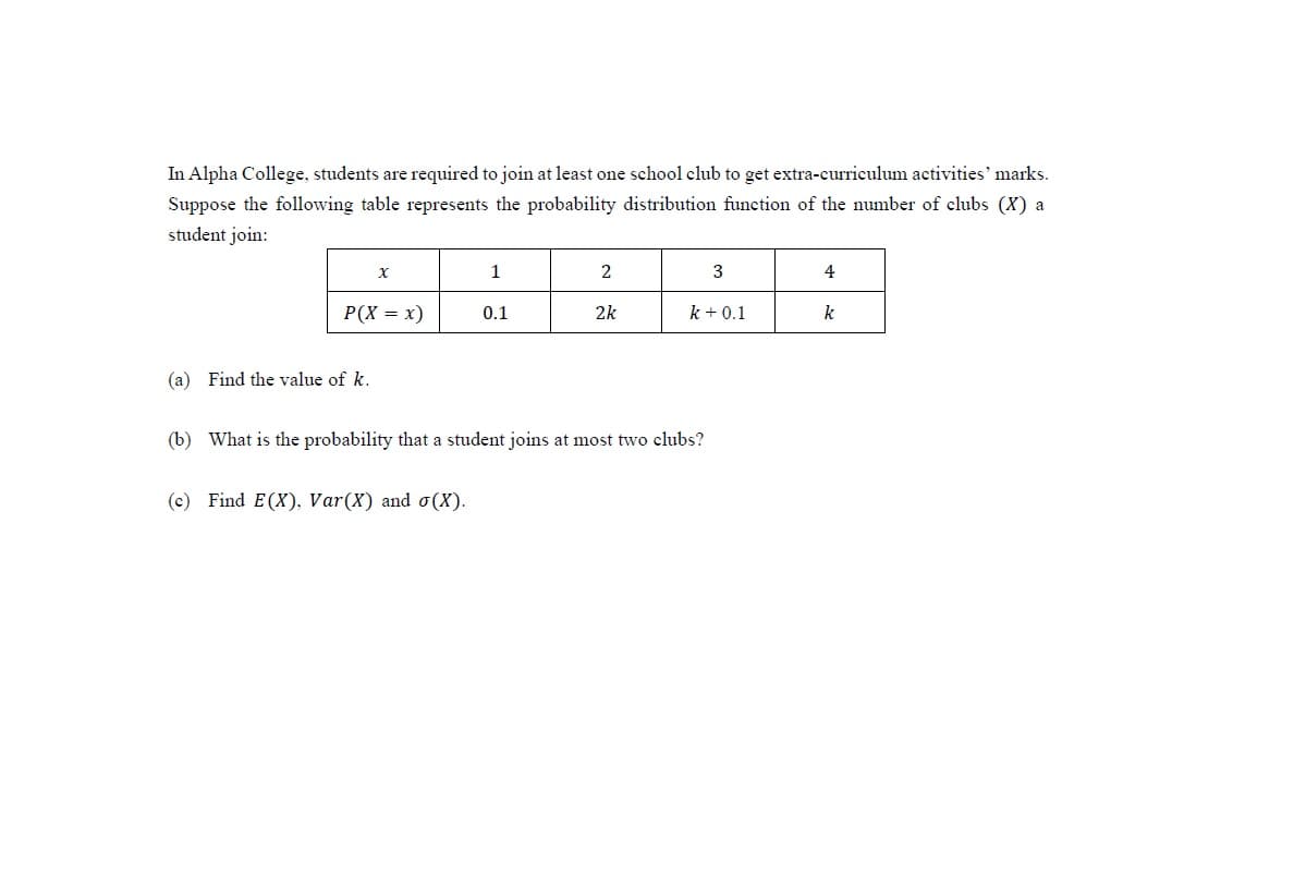 In Alpha College, students are required to join at least one school club to get extra-curriculum activities' marks.
Suppose the following table represents the probability distribution function of the number of clubs (X) a
student join:
1
2
3
4
P(X = x)
0.1
2k
k + 0.1
k
(a) Find the value of k.
(b) What is the probability that a student joins at most two clubs?
(c) Find E(X), Var(X) and o(X).
