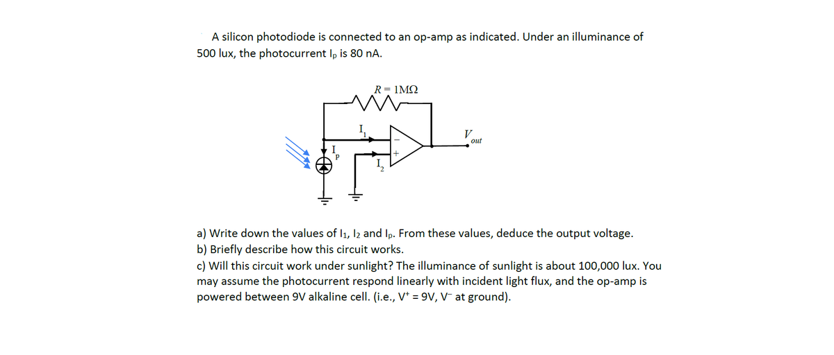 A silicon photodiode is connected to an op-amp as indicated. Under an illuminance of
500 lux, the photocurrent Ip is 80 nA.
I
R = 1MQ
w
out
Write down the values of 11, 12 and Ip. From these values, deduce the output voltage.
Briefly describe how this circuit works.
c) Will this circuit work under sunlight? The illuminance of sunlight is about 100,000 lux. You
may assume the photocurrent respond linearly with incident light flux, and the op-amp is
powered between 9V alkaline cell. (i.e., V+ = 9V, V¯ at ground).