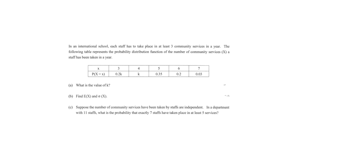 In an international school, each staff has to take place in at least 3 community services in a year. The
following table represents the probability distribution function of the number of community services (X) a
staff has been taken in a year.
3
4
5
6.
7
P(X = x)
0.2k
k
0.35
0.2
0.03
(a) What is the value of k?
(b) Find E(X) and o (X).
(c) Suppose the number of community services have been taken by staffs are independent. In a department
with 11 staffs, what is the probability that exactly 7 staffs have taken place in at least 5 services?
