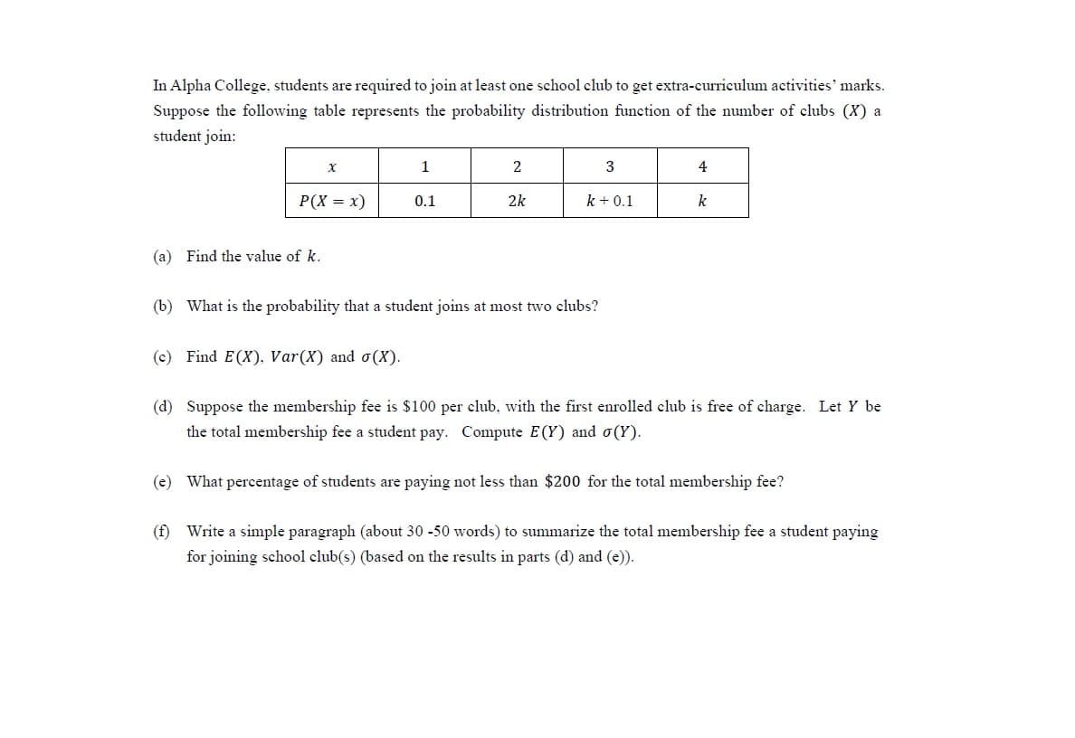 In Alpha College, students are required to join at least one school club to get extra-curriculum activities' marks.
Suppose the following table represents the probability distribution function of the number of clubs (X) a
student join:
1
2
3
4
P(X = x)
0.1
2k
k + 0.1
k
(a) Find the value of k.
(b) What is the probability that a student joins at most two clubs?
(c) Find E(X), Var(X) and o(X).
(d) Suppose the membership fee is $100 per club, with the first enrolled club is free of charge. Let Y be
the total membership fee a student pay. Compute E(Y) and o(Y).
(e) What percentage of students are paying not less than $200 for the total membership fee?
(f) Write a simple paragraph (about 30 -50 words) to summarize the total membership fee a student paying
for joining school club(s) (based on the results in parts (d) and (e)).
