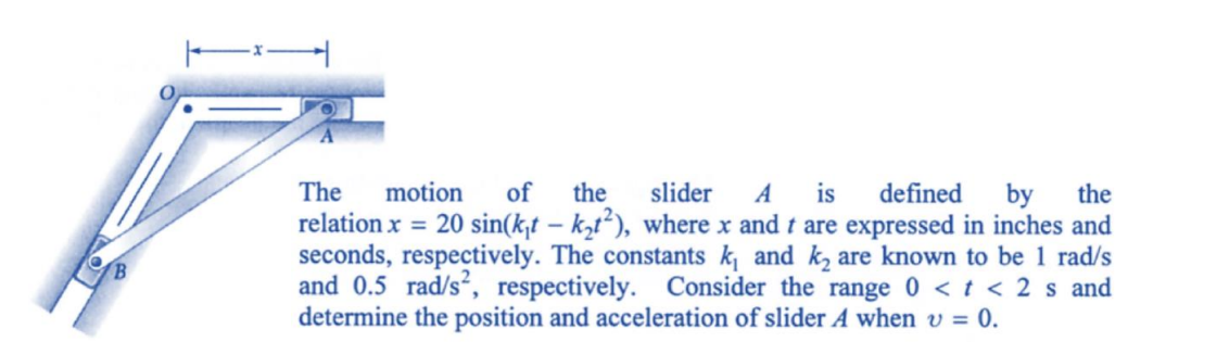 The motion of the slider A is defined by the
relation x = 20 sin(kt - k₂t2), where x and t are expressed in inches and
seconds, respectively. The constants k₁ and k₂ are known to be 1 rad/s
and 0.5 rad/s², respectively. Consider the range 0 < t < 2 s and
determine the position and acceleration of slider A when v = 0.