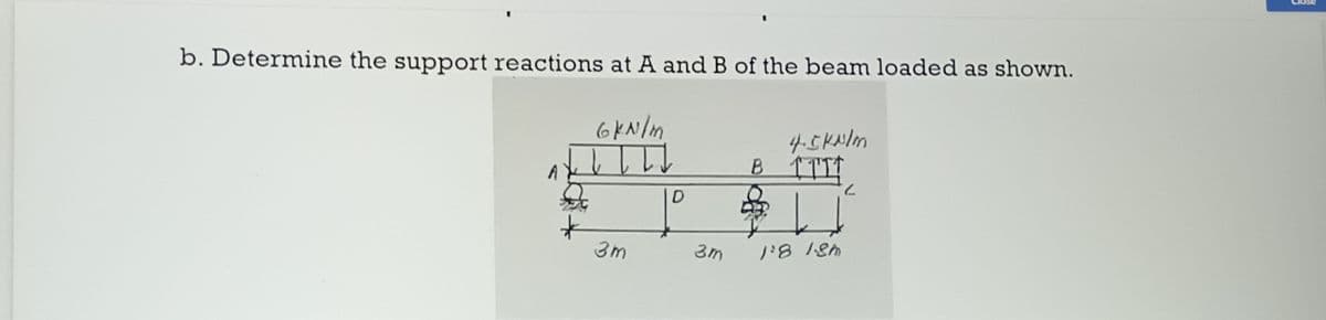 b. Determine the support reactions at A and B of the beam loaded as shown.
6kN/m
↓ ↓ I TI
A
3m
D
3m
4.5 kN/m
B TTIT
II
1:8 1.8m