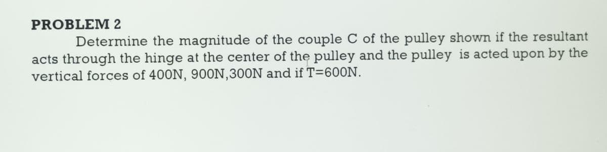 PROBLEM 2
Determine the magnitude of the couple C of the pulley shown if the resultant
acts through the hinge at the center of the pulley and the pulley is acted upon by the
vertical forces of 400N, 900N, 300N and if T=600N.