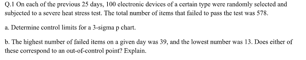 Q.1 On each of the previous 25 days, 100 electronic devices of a certain type were randomly selected and
subjected to a severe heat stress test. The total number of items that failed to pass the test was 578.
a. Determine control limits for a 3-sigma p chart.
b. The highest number of failed items on a given day was 39, and the lowest number was 13. Does either of
these correspond to an out-of-control point? Explain.
