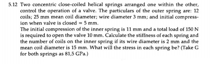 5.12 Two concentric close-coiled helical springs arranged one within the other,
control the operation of a valve. The particulars of the outer spring are: 12
coils; 25 mm mean coil diameter; wire diameter 3 mm; and initial compress-
ion when valve is closed = 5 mm.
The initial compression of the inner spring is 11 mm and a total load of 150 N
is required to open the valve 10 mm. Calculate the stiffness of each spring and
the number of coils on the inner spring if its wire diameter is 2 mm and the
mean coil diameter is 15 mm. What will the stress in each spring be? (Take G
for both springs as 81,5 GPa.)
