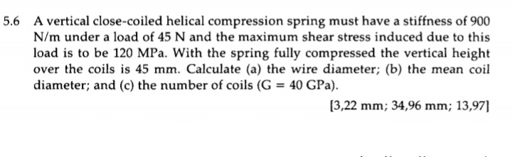 5.6 A vertical close-coiled helical compression spring must have a stiffness of 900
N/m under a load of 45 N and the maximum shear stress induced due to this
load is to be 120 MPa. With the spring fully compressed the vertical height
over the coils is 45 mm. Calculate (a) the wire diameter; (b) the mean coil
diameter; and (c) the number of coils (G = 40 GPa).
%3D
[3,22 mm; 34,96 mm; 13,97]
