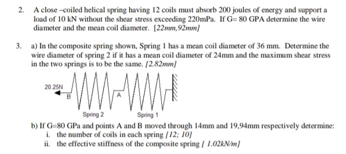2. A close -coiled helical spring having 12 coils must absorb 200 joules of energy and support a
load of 10 kN without the shear stress exceeding 220mPa. If G= 80 GPA determine the wire
diameter and the mean coil diameter. [22mm,92mm]
3. a) In the composite spring shown, Spring 1 has a mean coil diameter of 36 mm. Determine the
wire diameter of spring 2 if it has a mean coil diameter of 24mm and the maximum shear stress
in the two springs is to be the same. [2.82mm]
WWWW
20.25N
Spring 2
Spring 1
b) If G=80 GPa and points A and B moved through 14mm and 19,94mm respectively determine:
i. the number of coils in each spring [12; 10]
ii. the effective stiffness of the composite spring / 1.02KN/m]
