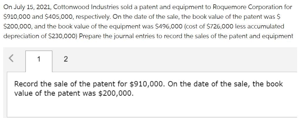 On July 15, 2021, Cottonwood Industries sold a patent and equipment to Roquemore Corporation for
$910,000 and $405,000, respectively. On the date of the sale, the book value of the patent was $
$200,000, and the book value of the equipment was $496,000 (cost of $726,000 less accumulated
depreciation of $230,000) Prepare the journal entries to record the sales of the patent and equipment
1
2
Record the sale of the patent for $910,000. On the date of the sale, the book
value of the patent was $200,000.