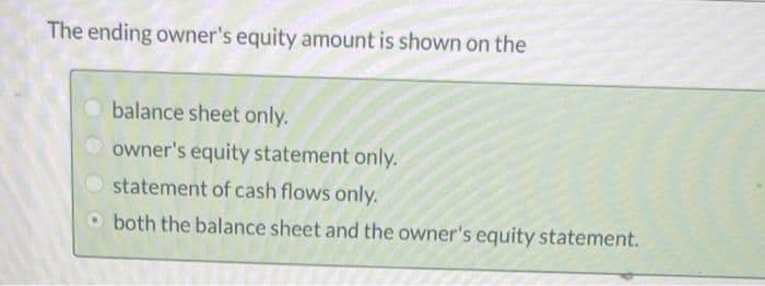 The ending owner's equity amount is shown on the
balance sheet only.
owner's equity statement only.
statement of cash flows only.
O both the balance sheet and the owner's equity statement.