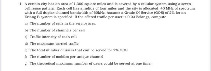 1. A certain city has an area of 1,300 square miles and is covered by a cellular system using a seven-
cell reuse pattern. Each cell has a radius of four miles and the city is allocated 40 MHz of spectrum
with a full duplex channel bandwidth of 60kHz. Assume a Grade Of Service (GOS) of 2% for an
Erlang B system is specified. If the offered traffic per user is 0.03 Erlangs, compute
a) The number of cells in the service area
b) The number of channels per cell
c) Traffic intensity of each cell
d) The maximum carried traffic
e) The total number of users that can be served for 2% GOS
) The number of mobiles per unique channel
g) The theoretical maximum number of users could be served at one time.
