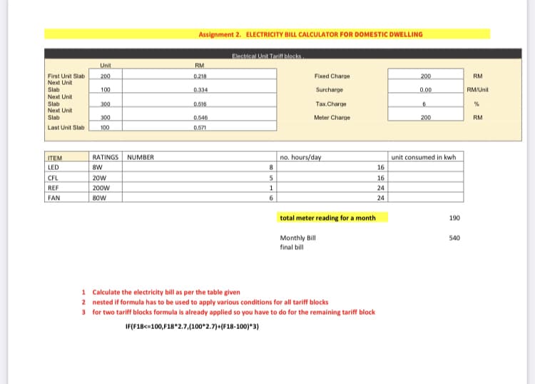 Assignment 2. ELECTRICITY BILL CALCULATOR FOR DOMESTIC DWELLING
Electrical Unit Tarifl blecks
Unit
RM
First Unit Slab
Next Unit
Slab
Next Unit
Slab
Next Unit
Slab
200
0.218
Fixed Charge
200
RM
100
0.334
Surcharge
0.00
RM/Unit
300
0.516
Так.Charge
300
0.546
Meter Charge
200
RM
Last Unit Slab
100
0.571
no. hours/day
unit consumed in kwh
ITEM
RATINGS
NUMBER
LED
8W
16
CFL
20w
16
REF
200w
24
FAN
80w
24
total meter reading for a month
190
Monthly Bill
final bill
540
1 Calculate the electricity bill as per the table given
2 nested if formula has to be used to apply various conditions for all tariff blocks
3 for two tariff blocks formula is already applied so you have to do for the remaining tariff block
IF(F18c=100, 18*2.7,(100*2.7)-(F18-100)*3)
