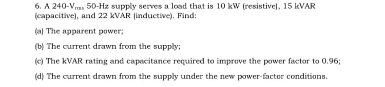 6. A 240-Vms 50-Hz supply serves a load that is 10 kW (resistive), 15 kVAR
(capacitive), and 22 KVAR (inductive). Find:
(a) The apparent power;
(b) The current drawn from the supply;
(c) The kVAR rating and capacitance required to improve the power factor to 0.96;
(d) The current drawn from the supply under the new power-factor conditions.
