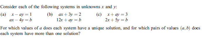 Consider each of the following systems in unknowns x and y:
(а) х-ау — 1
ax – 4y = b
(b) ах + 3у %3D2
12x + ay = b
(c) x+ ay = 3
2x + 5y = b
For which values of a does each system have a unique solution, and for which pairs of values (a, b) does
each system have more than one solution?

