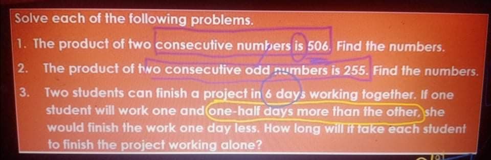 Solve each of the following problems.
1. The product of two consecutive numbers is 506. Find the numbers.
2. The product of two consecutive odd numbers is 255. Find the numbers.
3. Two students can finish a project in 6 days working together. If one
student will work one and one-half days more than the ofher, she
would finish the work one day less. How long willit take each student
to finish the project working alone?
