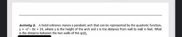 Activity 2. A hotel entrance makes a parabolic arch that can be represented by the quadratic function,
y = -x - 8x + 24, where y is the helght of the arch and x is the distance from wall to wall in feet. What
is the distance between the two walls of the arch.
