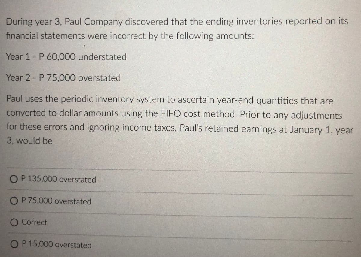 During year 3, Paul Company discovered that the ending inventories reported on its
financial statements were incorrect by the following amounts:
Year 1 P 60,000 understated
Year 2 P 75,000 overstated
Paul uses the periodic inventory system to ascertain year-end quantities that are
converted to dollar amounts using the FIFO cost method. Prior to any adjustments
for these errors and ignoring income taxes, Paul's retained earnings at January 1, year
3, would be
OP 135,000 overstated
OP75,000 overstated
O Correct
OP 15,000 overstated
