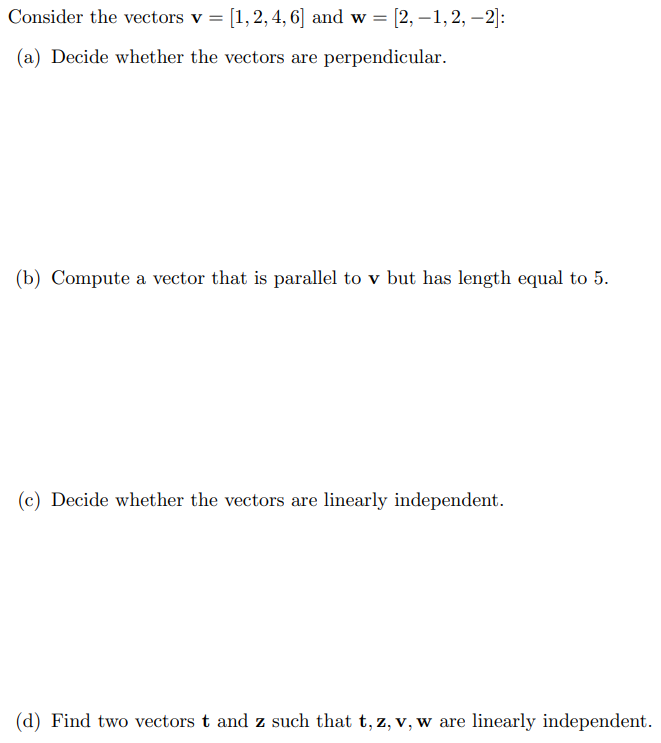 Consider the vectors v = [1, 2, 4, 6] and w = [2, -1, 2, -2]:
(a) Decide whether the vectors are perpendicular.
(b) Compute a vector that is parallel to v but has length equal to 5.
(c) Decide whether the vectors are linearly independent.
(d) Find two vectors t and z such that t, z, v, w are linearly independent.