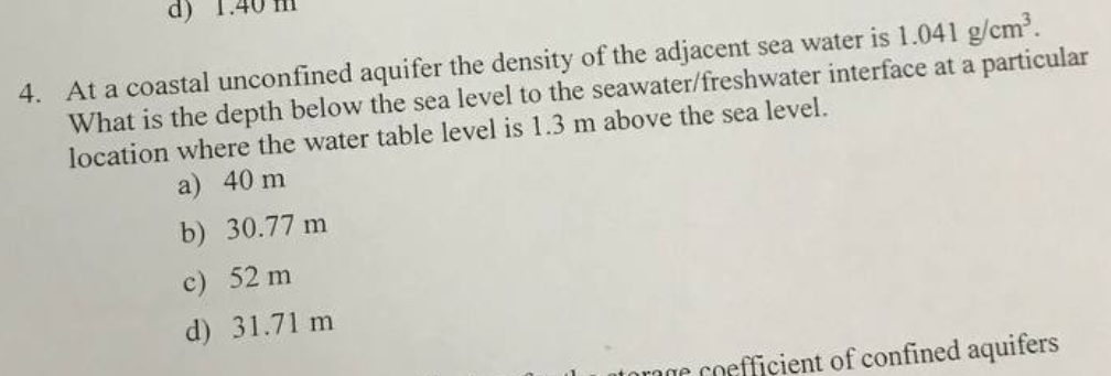 d)
4. At a coastal unconfined aquifer the density of the adjacent sea water is 1.041 g/cm³.
What is the depth below the sea level to the seawater/freshwater interface at a particular
location where the water table level is 1.3 m above the sea level.
a) 40 m
b) 30.77 m
c) 52 m
d) 31.71 m
torage coefficient of confined aquifers