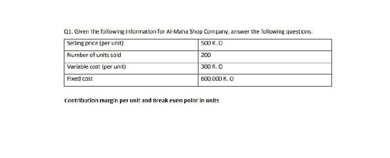 Q1. Given the following information for Al-Maha Shop Company, answer the following questions:
Selling price (per unit)
500 R. O
Number of units sold
200
Variable cost (per unit)
300 R. O
Fixed cost
600,000 R. O
Contribution margin per unit and Break even point in units