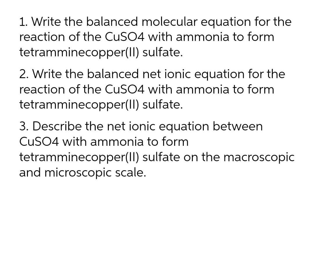 1. Write the balanced molecular equation for the
reaction of the CuSO4 with ammonia to form
tetramminecopper(II) sulfate.
2. Write the balanced net ionic equation for the
reaction of the CuSO4 with ammonia to form
tetramminecopper(II) sulfate.
3. Describe the net ionic equation between
CUSO4 with ammonia to form
tetramminecopper(II) sulfate on the macroscopic
and microscopic scale.
