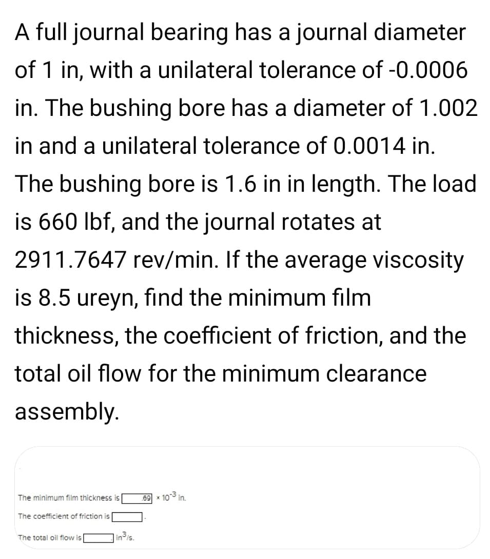 A full journal bearing has a journal diameter
of 1 in, with a unilateral tolerance of -0.0006
in. The bushing bore has a diameter of 1.002
in and a unilateral tolerance of 0.0014 in.
The bushing bore is 1.6 in in length. The load
is 660 Ibf, and the journal rotates at
2911.7647 rev/min. If the average viscosity
is 8.5 ureyn, find the minimum film
thickness, the coefficient of friction, and the
total oil flow for the minimum clearance
assembly.
The minimum film thickness is
69 x 103 in.
The coefficient of friction is
The total oil flow is
inis.
