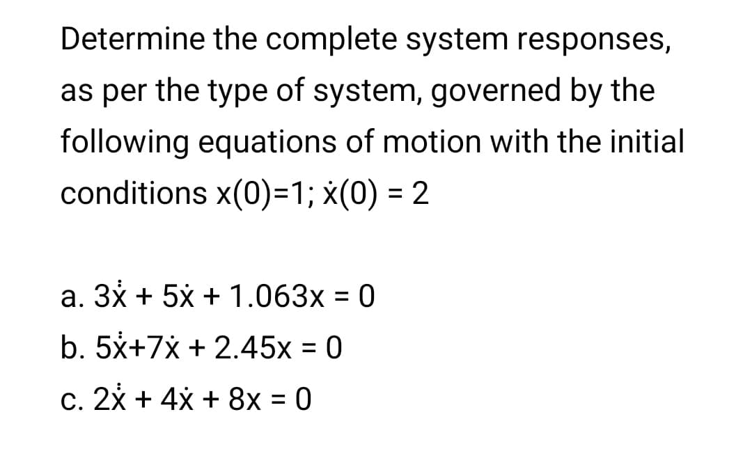 Determine the complete system responses,
as per the type of system, governed by the
following equations of motion with the initial
conditions x(0)=1; x(0) = 2
a. 3x + 5x + 1.063x = 0
b. 5x+7x + 2.45x = 0
%3D
c. 2x + 4x + 8x = 0
%3D

