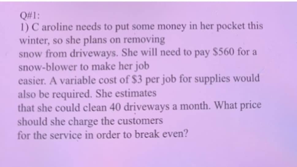 Q#1:
1) C aroline needs to put some money in her pocket this
winter, so she plans on removing
snow from driveways. She will need to pay $560 for a
snow-blower to make her job
easier. A variable cost of $3 per job for supplies would
also be required. She estimates
that she could clean 40 driveways a month. What price
should she charge the customers
for the service in order to break even?
