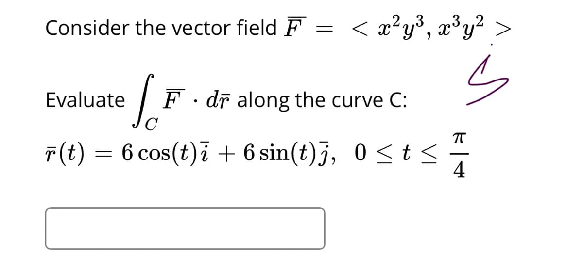 Consider the vector field F
< x²y³, x®y? >
Evaluate
F · dr along the curve C:
C
7(t) = 6 cos(t)i + 6 sin(t)j, 0 <t<
4
