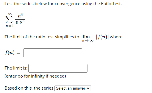 Test the series below for convergence using the Ratio Test.
n4
Σ
0.8"
n=1
The limit of the ratio test simplifies to lim |f(n)|where
n- 00
f(n) =
The limit is:
(enter oo for infinity if needed)
Based on this, the series Select an answer v
