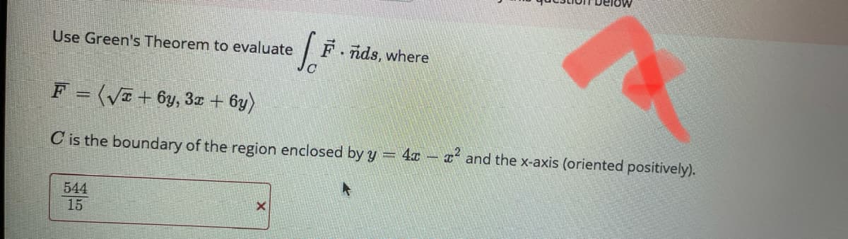 Use Green's Theorem to evaluate
F nds, where
F = (Va + 6y, 3z + 6y)
C is the boundary of the region enclosed by y 4x x and the x-axis (oriented positively).
544
15
