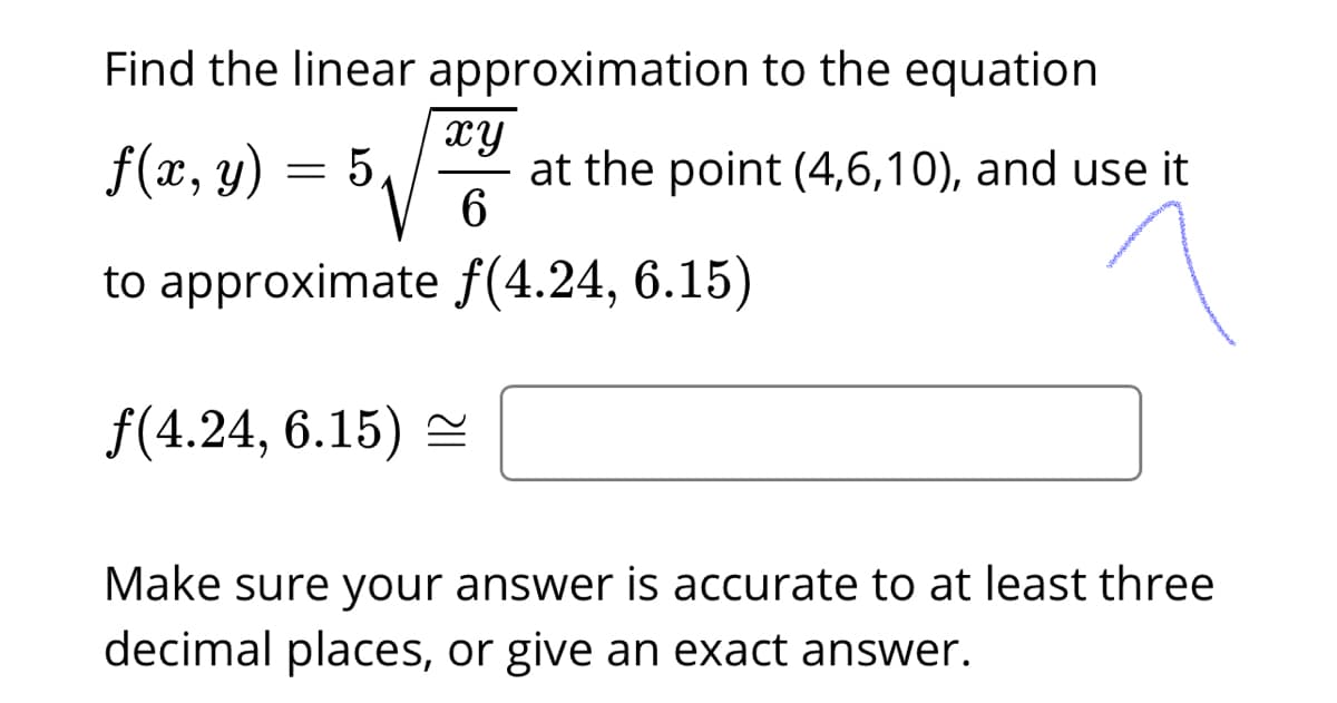 Find the linear approximation to the equation
f(x, y) = 5,
xy
at the point (4,6,10), and use it
6.
to approximate f(4.24, 6.15)
f(4.24, 6.15)
Make sure your answer is accurate to at least three
decimal places, or give an exact answer.
