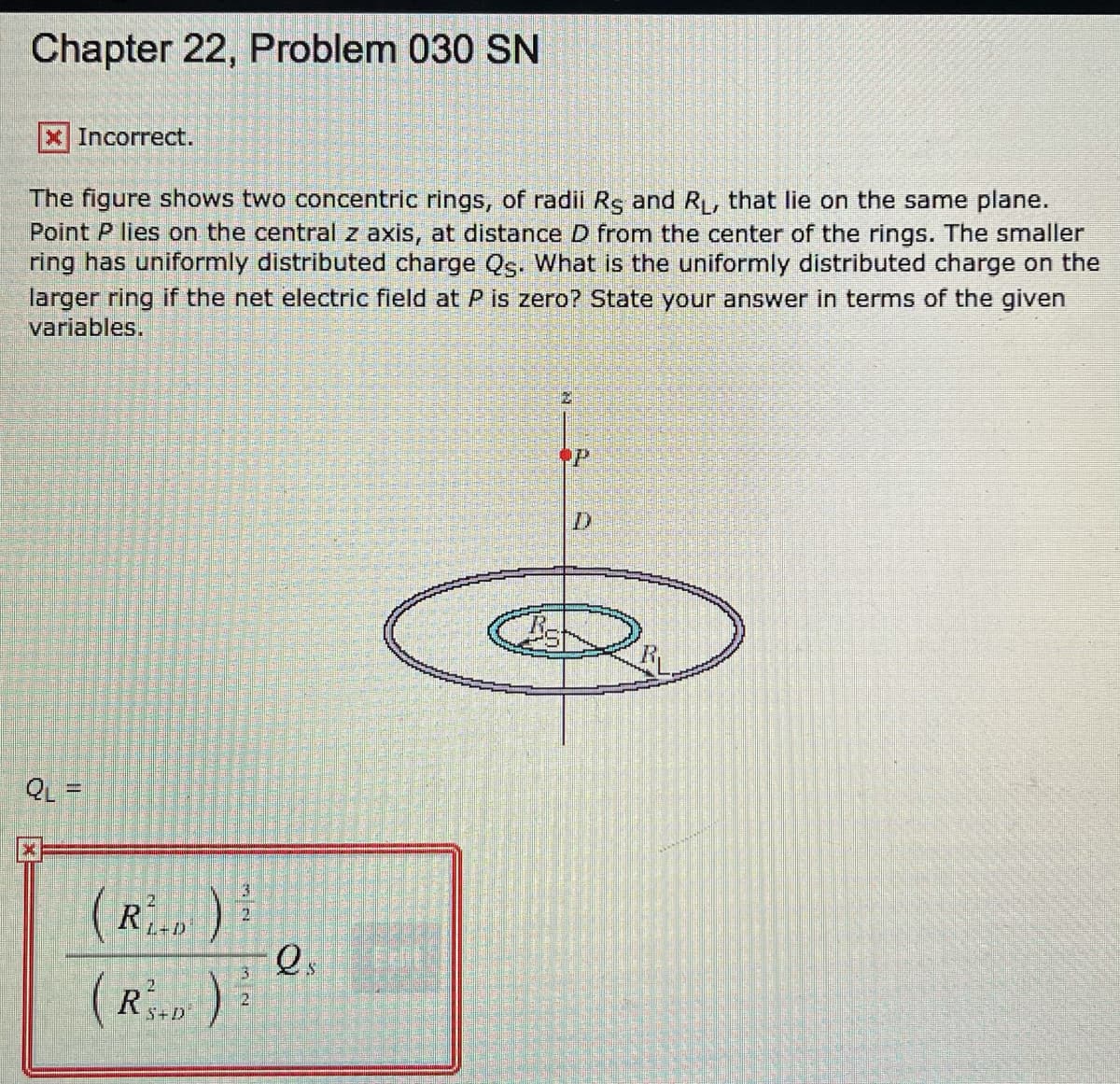 Chapter 22, Problem 030 SN
X Incorrect.
The figure shows two concentric rings, of radii Rs and R, that lie on the same plane.
Point P lies on the central z axis, at distance D from the center of the rings. The smaller
ring has uniformly distributed charge Qs. What is the uniformly distributed charge on the
larger ring if the net electric field at P is zero? State your answer in terms of the given
variables.
QL =
R
L+D
(R):
21
5+D
