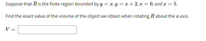 Suppose that Ris the finite region bounded by y = x, y = x + 2, x = 0, and x = 5.
Find the exact value of the volume of the object we obtain when rotating R about the r-axis.
V

